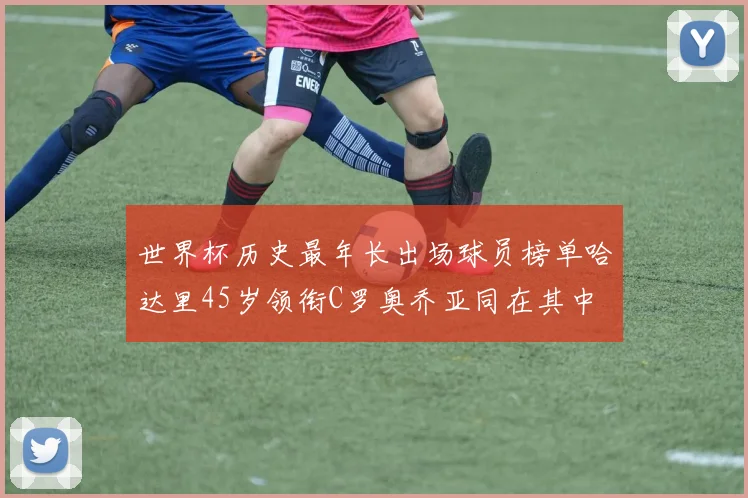世界杯历史最年长出场球员榜单哈达里45岁领衔C罗奥乔亚同在其中