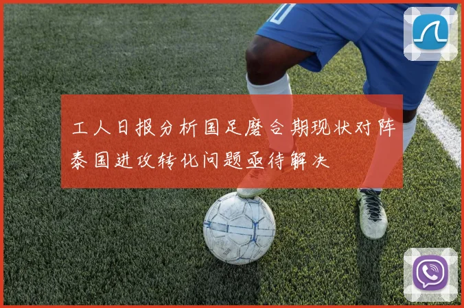 工人日报分析国足磨合期现状对阵泰国进攻转化问题亟待解决