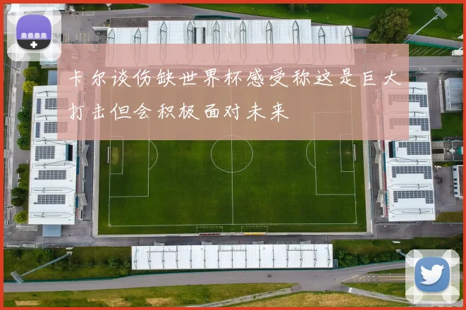 卡尔谈伤缺世界杯感受称这是巨大打击但会积极面对未来