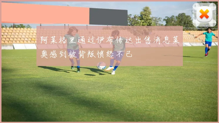 阿莱格里通过伊布传达出售消息莱奥感到被背叛愤怒不已
