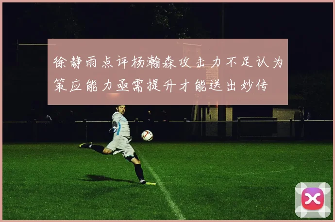 徐静雨点评杨瀚森攻击力不足认为策应能力亟需提升才能送出妙传