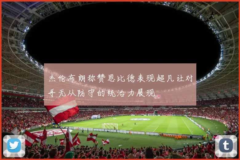 杰伦布朗称赞恩比德表现超凡让对手无从防守的统治力展现