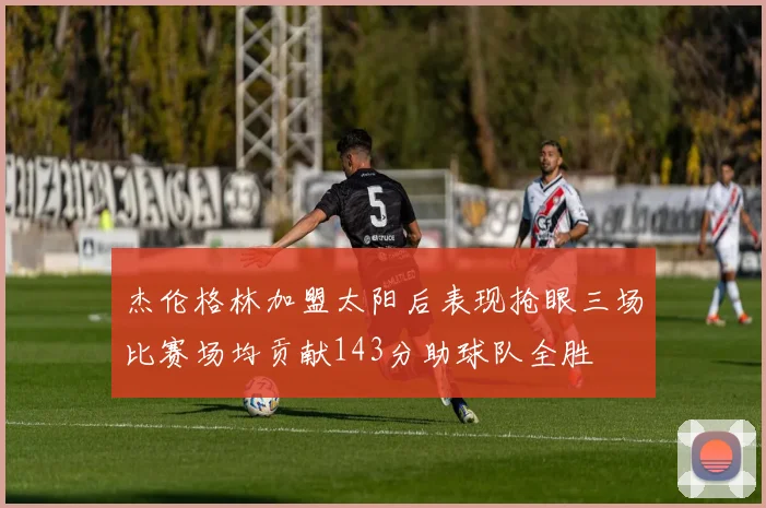 杰伦格林加盟太阳后表现抢眼三场比赛场均贡献143分助球队全胜