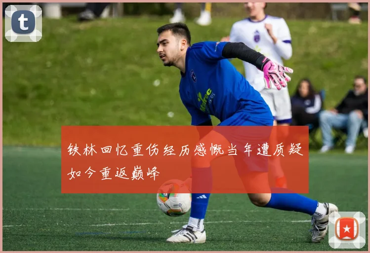 铁林回忆重伤经历感慨当年遭质疑如今重返巅峰
