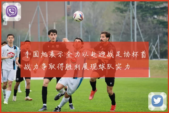 李国旭表示全力以赴迎战足协杯首战力争取得胜利展现球队实力