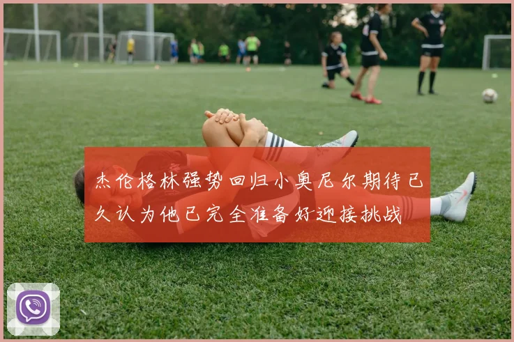 杰伦格林强势回归小奥尼尔期待已久认为他已完全准备好迎接挑战