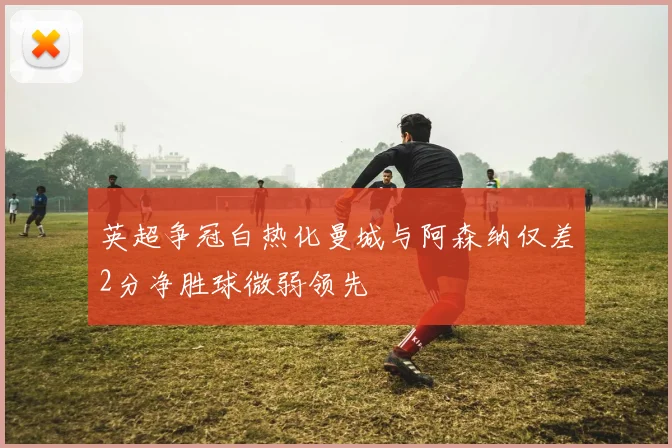 英超争冠白热化曼城与阿森纳仅差2分净胜球微弱领先