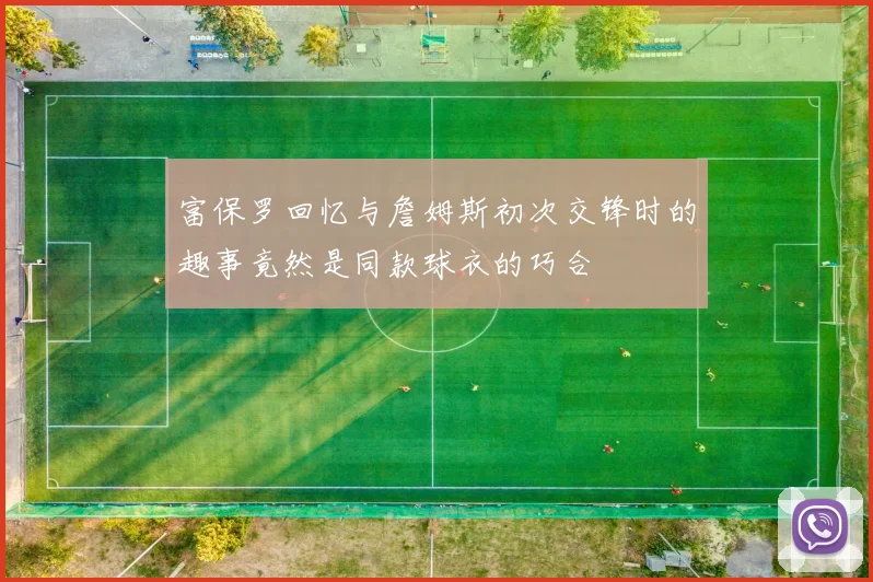 富保罗回忆与詹姆斯初次交锋时的趣事竟然是同款球衣的巧合