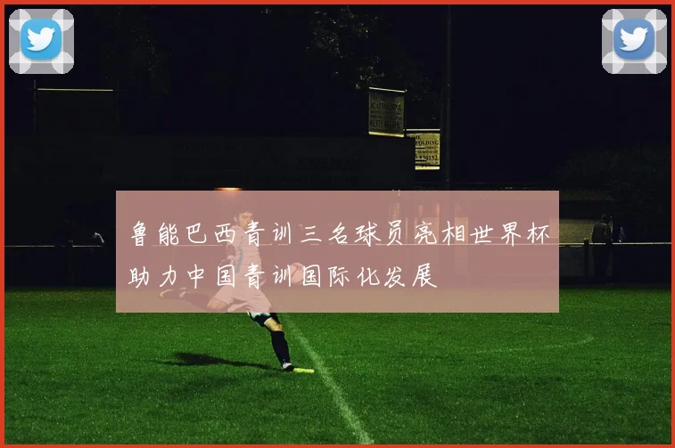 鲁能巴西青训三名球员亮相世界杯助力中国青训国际化发展