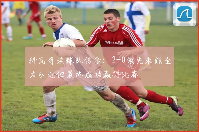 科瓦奇谈球队信念：2-0领先未能全力以赴但最终成功赢得比赛