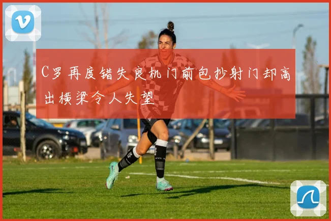 C罗再度错失良机门前包抄射门却高出横梁令人失望