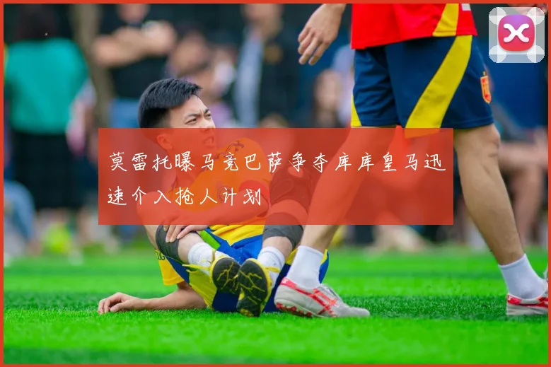 莫雷托曝马竞巴萨争夺库库皇马迅速介入抢人计划