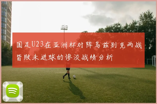 国足U23在亚洲杯对阵乌兹别克两战皆败未进球的惨淡战绩分析