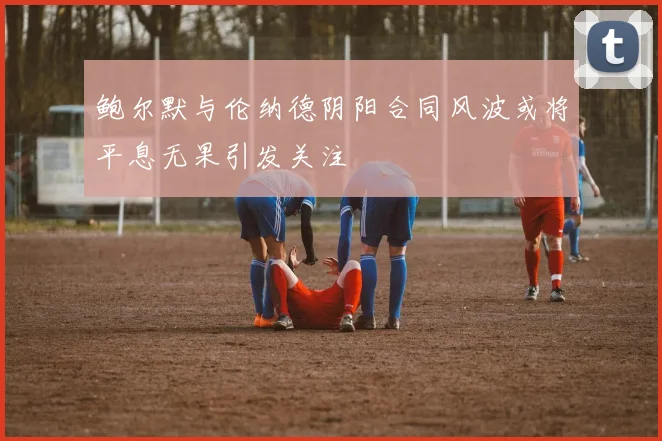鲍尔默与伦纳德阴阳合同风波或将平息无果引发关注