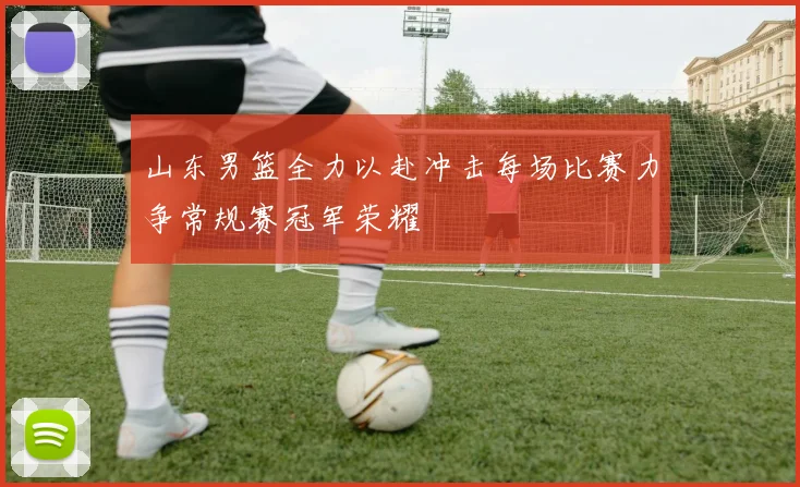 山东男篮全力以赴冲击每场比赛力争常规赛冠军荣耀