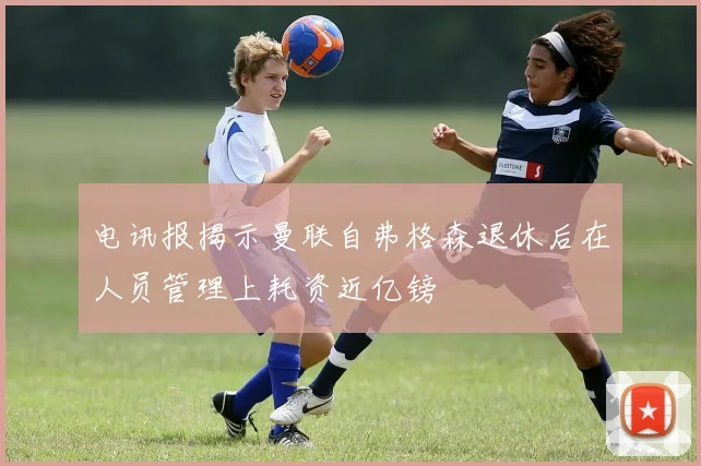 电讯报揭示曼联自弗格森退休后在人员管理上耗资近亿镑