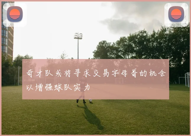 奇才队或将寻求交易字母哥的机会以增强球队实力