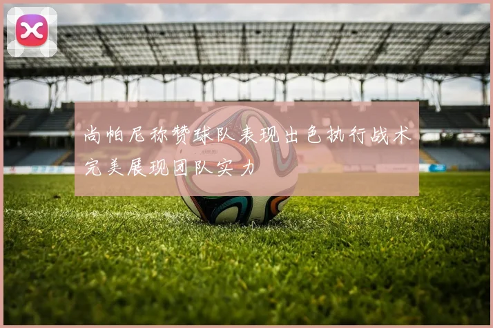 尚帕尼称赞球队表现出色执行战术完美展现团队实力