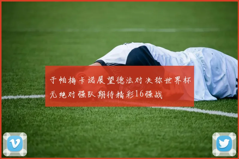 于帕梅卡诺展望德法对决称世界杯无绝对强队期待精彩16强战