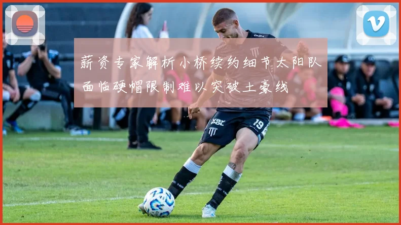 薪资专家解析小桥续约细节太阳队面临硬帽限制难以突破土豪线